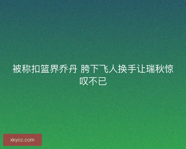 被称扣篮界乔丹 胯下飞人换手让瑞秋惊叹不已
