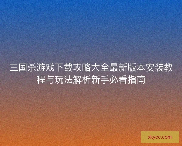 三国杀游戏下载攻略大全最新版本安装教程与玩法解析新手必看指南