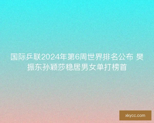 国际乒联2024年第6周世界排名公布 樊振东孙颖莎稳居男女单打榜首
