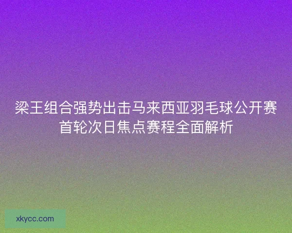 梁王组合强势出击马来西亚羽毛球公开赛首轮次日焦点赛程全面解析