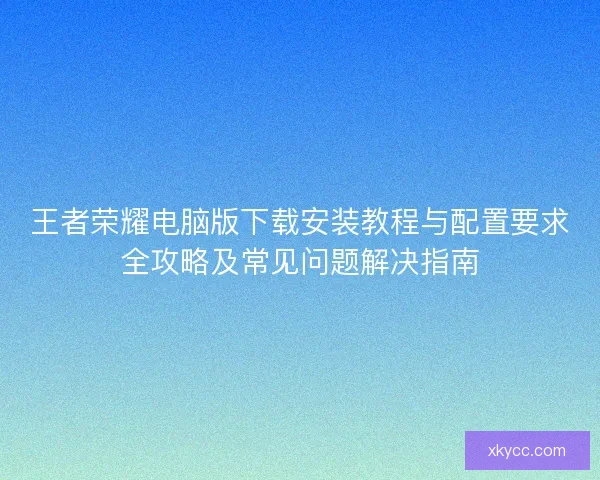 王者荣耀电脑版下载安装教程与配置要求全攻略及常见问题解决指南