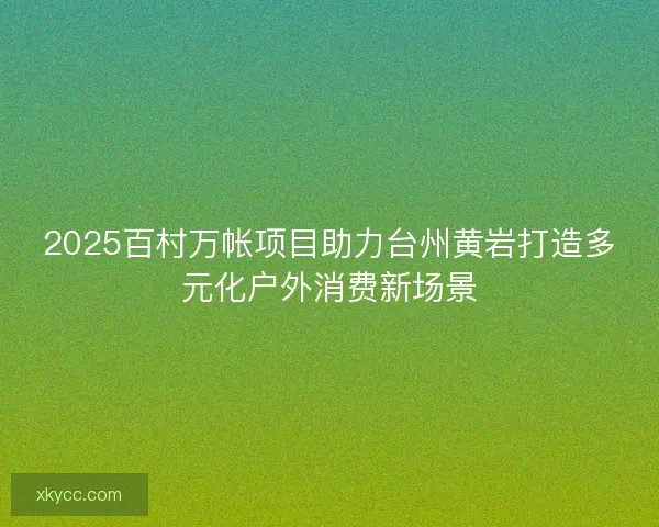 2025百村万帐项目助力台州黄岩打造多元化户外消费新场景