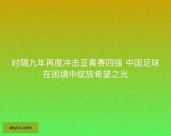 时隔九年再度冲击亚青赛四强 中国足球在困境中绽放希望之光