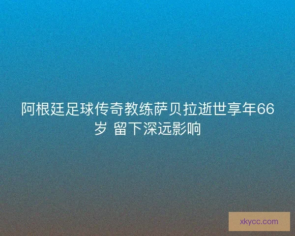 阿根廷足球传奇教练萨贝拉逝世享年66岁 留下深远影响